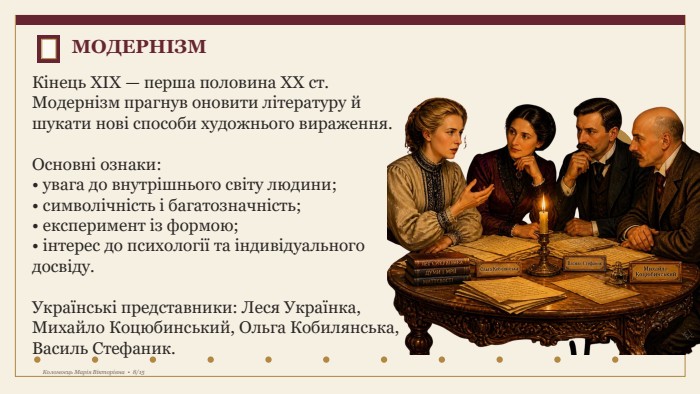 Кінець XIX — перша половина XX ст. Модернізм прагнув оновити літературу й шукати нові способи художнього вираження. Основні ознаки:• увага до внутрішнього світу людини;• символічність і багатозначність;• експеримент із формою;• інтерес до психології та індивідуального досвіду. Українські представники: Леся Українка, Михайло Коцюбинський, Ольга Кобилянська, Василь Стефаник. МОДЕРНІЗМКоломоєць Марія Вікторівна • 8/15