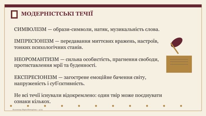 МОДЕРНІСТСЬКІ ТЕЧІЇСИМВОЛІЗМ — образи-символи, натяк, музикальність слова.ІМПРЕСІОНІЗМ — передавання миттєвих вражень, настроїв, тонких психологічних станів. НЕОРОМАНТИЗМ — сильна особистість, прагнення свободи, протиставлення мрії та буденності. ЕКСПРЕСІОНІЗМ — загострене емоційне бачення світу, напруженість і суб’єктивність. Не всі течії існували відокремлено: один твір може поєднувати ознаки кількох. Коломоєць Марія Вікторівна • 9/15