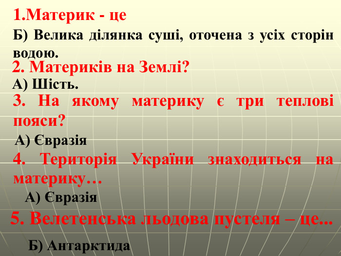 Материк - це. Б) Велика ділянка суші, оточена з усіх сторін водою.2. Материків на Землі?А) Шість. 3. На якому материку є три теплові пояси?А) Євразія 4. Територія України знаходиться на материку…А) Євразія5. Велетенська льодова пустеля – це... Б) Антарктида