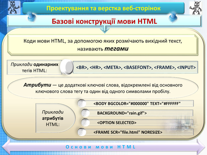 Чашук О. Ф., вчитель інформатики ЗОШ№23, Луцьк. Чашук О. Ф., вчитель інформатики ЗОШ№23, Луцьк. Проектування та верстка веб-сторінок. Основи мови HTMLБазові конструкції мови HTMLКоди мови HTML, за допомогою яких розмічають вихідний текст, називають тегами. Приклади одинарних тегів HTML: <BR>, <HR>, <МЕТА>, <BASEFONT>, <FRAME>, <INPUT>Атрибути — це додаткові ключові слова, відокремлені від основного ключового слова тегу та один від одного символами пробілу.<BODY BGCOLOR=
