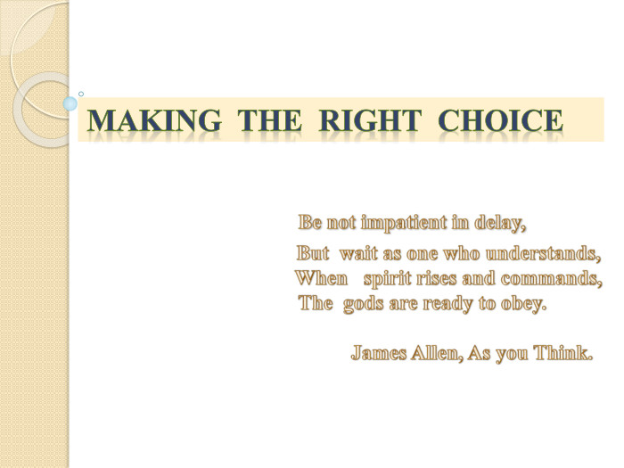 Making the right choice Be not impatient in delay, But wait as one who understands, When spirit rises and commands, The gods are ready to obey. James Allen, As you Think.