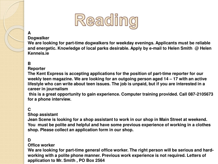 Reading. A Dogwalker. We are looking for part-time dogwalkers for weekday evenings. Applicants must be reliable and energetic. Knowledge of local parks desirable. Apply by e-mail to Helen Smith @ Helen Kenneis.ie. BReporter. The Kent Express is accepting applications for the position of part-time reporter for our weekly teen magazine. We are looking for an outgoing person aged 14 – 17 with an active lifestyle who can write about teen issues. The job is unpaid, but if you are interested in a career in journalism this is a great opportunity to gain experience. Computer training provided. Call 087-2105673 for a phone interview. CShop assistant. Jean Scene is looking for a shop assistant to work in our shop in Main Street at weekend. You must be polite and helpful and have some previous experience of working in a clothes shop. Please collect an application form in our shop. DOffice worker. We are looking for part-time general office worker. The right person will be serious and hard-working with a polite phone manner. Previous work experience is not required. Letters of application to Mr. Smith , PO Box 2564 
