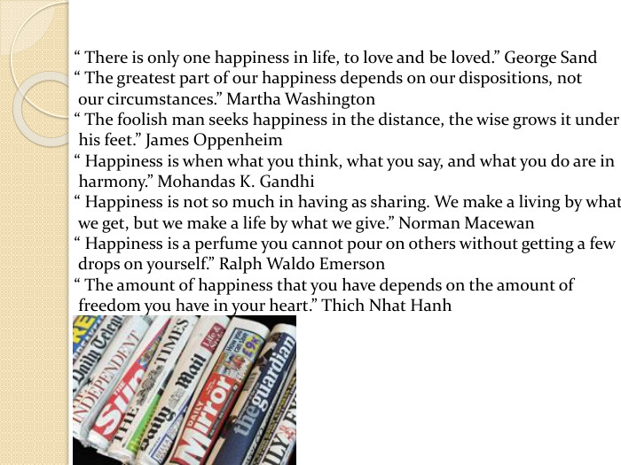 “ There is only one happiness in life, to love and be loved.” George Sand“ The greatest part of our happiness depends on our dispositions, not our circumstances.” Martha Washington“ The foolish man seeks happiness in the distance, the wise grows it under his feet.” James Oppenheim“ Happiness is when what you think, what you say, and what you do are in harmony.” Mohandas K. Gandhi“ Happiness is not so much in having as sharing. We make a living by what we get, but we make a life by what we give.” Norman Macewan“ Happiness is a perfume you cannot pour on others without getting a few drops on yourself.” Ralph Waldo Emerson“ The amount of happiness that you have depends on the amount of freedom you have in your heart.” Thich Nhat Hanh