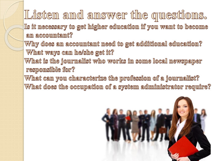 Listen and answer the questions. Is it necessary to get higher education if you want to become an accountant?Why does an accountant need to get additional education? What ways can he/she get it?What is the journalist who works in some local newspaper responsible fоr?What can you characterize the profession of a journalist?What does the occupation of a system administrator require?
