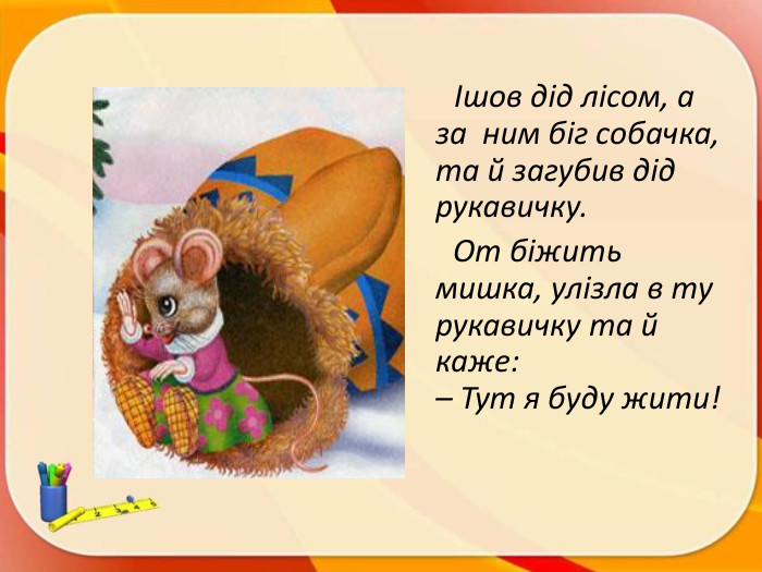  Ішов дід лісом, а за ним біг собачка, та й загубив дід рукавичку. От біжить мишка, улізла в ту рукавичку та й каже:– Тут я буду жити!