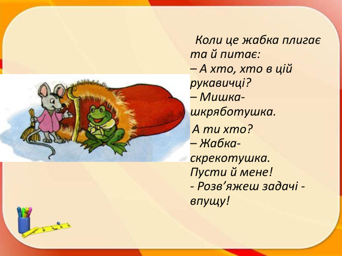 Коли це жабка плигає та й питає:– А хто, хто в цій рукавичці?– Мишка-шкряботушка. А ти хто?– Жабка-скрекотушка. Пусти й мене! - Розв’яжеш задачі - впущу!