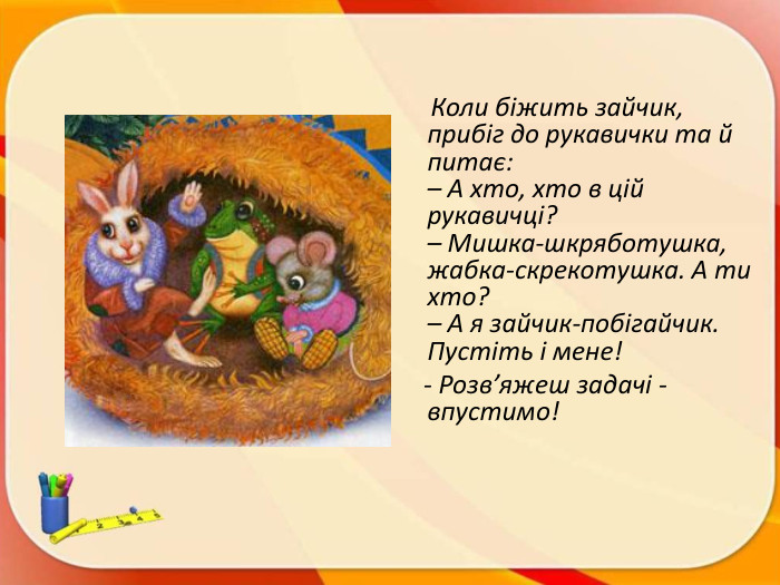  Коли біжить зайчик, прибіг до рукавички та й питає:– А хто, хто в цій рукавичці?– Мишка-шкряботушка, жабка-скрекотушка. А ти хто?– А я зайчик-побігайчик. Пустіть і мене! - Розв’яжеш задачі - впустимо!