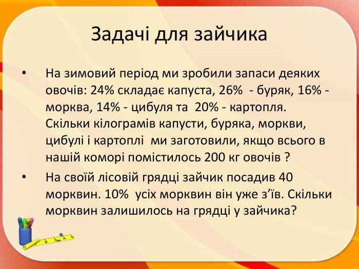 Задачі для зайчика. На зимовий період ми зробили запаси деяких овочів: 24% складає капуста, 26% - буряк, 16% -морква, 14% - цибуля та 20% - картопля. Скільки кілограмів капусти, буряка, моркви, цибулі і картоплі ми заготовили, якщо всього в нашій коморі помістилось 200 кг овочів ? На своїй лісовій грядці зайчик посадив 40 морквин. 10% усіх морквин він уже з’їв. Скільки морквин залишилось на грядці у зайчика? 