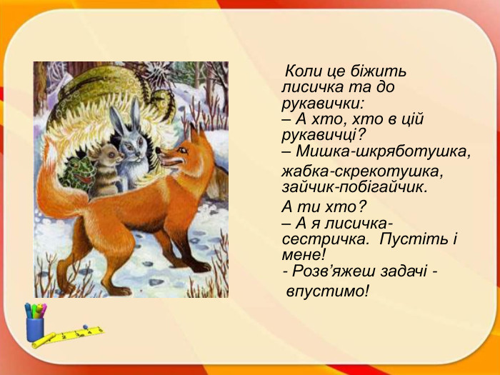  Коли це біжить лисичка та до рукавички:– А хто, хто в цій рукавичці? – Мишка-шкряботушка, жабка-скрекотушка, зайчик-побігайчик. А ти хто?– А я лисичка-сестричка. Пустіть і мене!- Розв’яжеш задачі - впустимо!