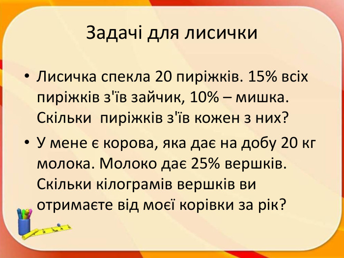 Задачі для лисички. Лисичка спекла 20 пиріжків. 15% всіх пиріжків з'їв зайчик, 10% – мишка. Скільки пиріжків з'їв кожен з них? У мене є корова, яка дає на добу 20 кг молока. Молоко дає 25% вершків. Скільки кілограмів вершків ви отримаєте від моєї корівки за рік?