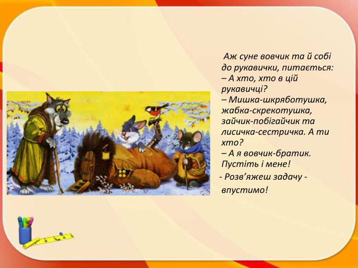  Аж суне вовчик та й собі до рукавички, питається:– А хто, хто в цій рукавичці?– Мишка-шкряботушка, жабка-скрекотушка, зайчик-побігайчик та лисичка-сестричка. А ти хто?– А я вовчик-братик. Пустіть і мене! - Розв’яжеш задачу - впустимо!