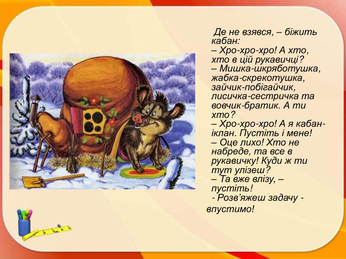  Де не взявся, – біжить кабан:– Хро-хро-хро! А хто, хто в цій рукавичці?– Мишка-шкряботушка, жабка-скрекотушка, зайчик-побігайчик, лисичка-сестричка та вовчик-братик. А ти хто?– Хро-хро-хро! А я кабан-іклан. Пустіть і мене!– Оце лихо! Хто не набреде, та все в рукавичку! Куди ж ти тут улізеш?– Та вже влізу, – пустіть!- Розв’яжеш задачу - впустимо!