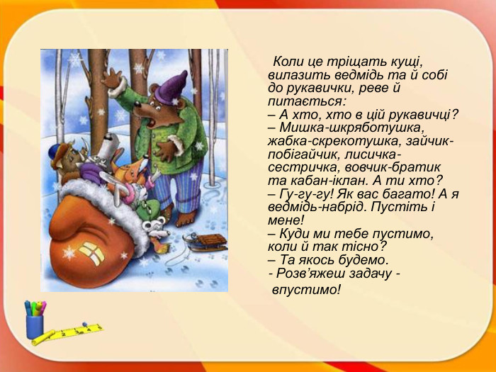  Коли це тріщать кущі, вилазить ведмідь та й собі до рукавички, реве й питається:– А хто, хто в цій рукавичці? – Мишка-шкряботушка, жабка-скрекотушка, зайчик-побігайчик, лисичка-сестричка, вовчик-братик та кабан-іклан. А ти хто?– Гу-гу-гу! Як вас багато! А я ведмідь-набрід. Пустіть і мене!– Куди ми тебе пустимо, коли й так тісно?– Та якось будемо.- Розв’яжеш задачу - впустимо!