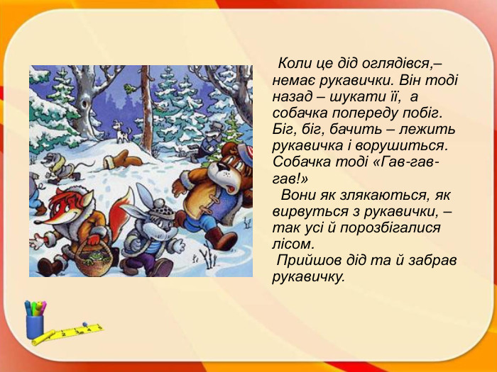  Коли це дід оглядівся,– немає рукавички. Він тоді назад – шукати її,  а собачка попереду побіг. Біг, біг, бачить – лежить рукавичка і ворушиться. Собачка тоді «Гав-гав-гав!» Вони як злякаються, як вирвуться з рукавички, – так усі й порозбігалися лісом. Прийшов дід та й забрав рукавичку. 