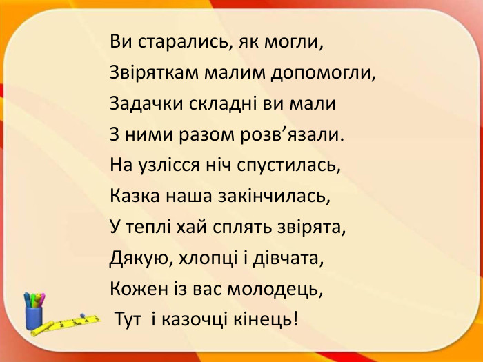 Ви старались, як могли, Звіряткам малим допомогли, Задачки складні ви мали З ними разом розв’язали. На узлісся ніч спустилась, Казка наша закінчилась,У теплі хай сплять звірята,Дякую, хлопці і дівчата, Кожен із вас молодець, Тут і казочці кінець!