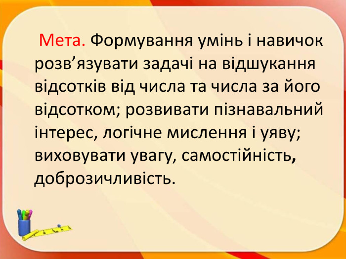  Мета. Формування умінь і навичок розв’язувати задачі на відшукання відсотків від числа та числа за його відсотком; розвивати пізнавальний інтерес, логічне мислення і уяву; виховувати увагу, самостійність, доброзичливість.