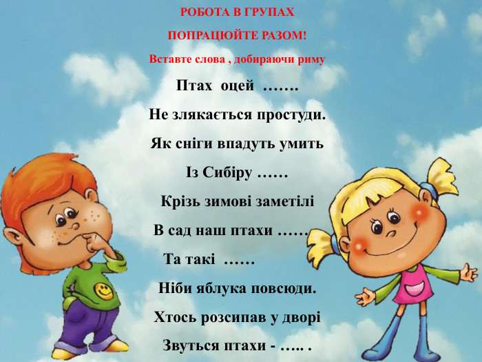 РОБОТА В ГРУПАХПОПРАЦЮЙТЕ РАЗОМ!Вставте слова , добираючи риму. Птах оцей ……. Не злякається простуди. Як сніги впадуть умитьІз Сибіру ……Крізь зимові заметіліВ сад наш птахи ……. . Та такі …… ,Ніби яблука повсюди. Хтось розсипав у дворіЗвуться птахи - ….. .