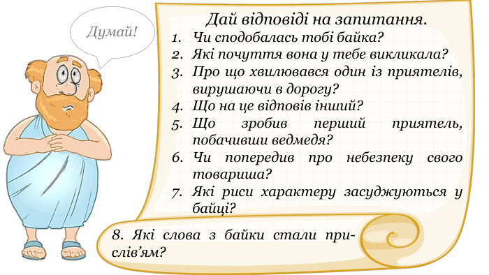 Дай відповіді на запитання. Чи сподобалась тобі байка?Які почуття вона у тебе викликала?Про що хвилювався один із приятелів, вирушаючи в дорогу?Що на це відповів інший?Що зробив перший приятель, побачивши ведмедя?Чи попередив про небезпеку свого товариша?Які риси характеру засуджуються у байці?Думай!8. Які слова з байки стали при-слів’ям?