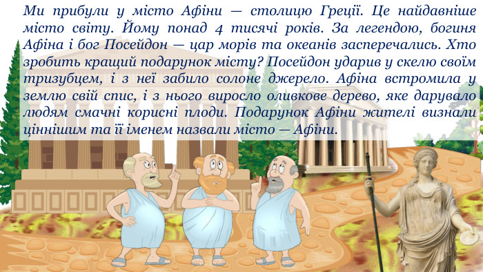 Ми прибули у місто Афіни — столицю Греції. Це найдавніше місто світу. Йому понад 4 тисячі років. За легендою, богиня Афіна і бог Посейдон — цар морів та океанів засперечались. Хто зробить кращий подарунок місту? Посейдон ударив у скелю своїм тризубцем, і з неї забило солоне джерело. Афіна встромила у землю свій спис, і з нього виросло оливкове дерево, яке дарувало людям смачні корисні плоди. Подарунок Афіни жителі визнали ціннішим та її іменем назвали місто — Афіни.