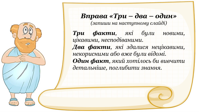 Вправа «Три – два – один»(запиши на наступному слайді)Три факти, які були новими, цікавими, несподіваними. Два факти, які здалися нецікавими, некорисними або вже були відомі. Один факт, який хотілось би вивчити детальніше, поглибити знання.