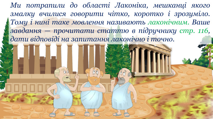 Ми потрапили до області Лаконіка, мешканці якого змалку вчилися говорити чітко, коротко і зрозуміло. Тому і нині таке мовлення називають лаконічним. Ваше завдання — прочитати статтю в підручнику стр. 116, дати відповіді на запитання лаконічно і точно. 
