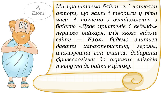 Ми прочитаємо байки, які написали автори, що жили і творили у різні часи. А почнемо з ознайомлення з байкою «Двоє приятелів і ведмідь» першого байкаря, ім’я якого відоме світу — Езоп, будемо вчитися давати характеристику героям, аналізувати їхні вчинки, добирати фразеологізми до окремих епізодів твору та до байки в цілому. Я,Езоп!