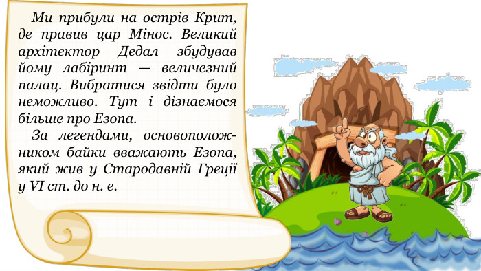  Ми прибули на острів Крит, де правив цар Мінос. Великий архітектор Дедал збудував йому лабіринт — величезний палац. Вибратися звідти було неможливо. Тут і дізнаємося більше про Езопа. За легендами, основополож-ником байки вважають Езопа, який жив у Стародавній Греції у VІ ст. до н. е.