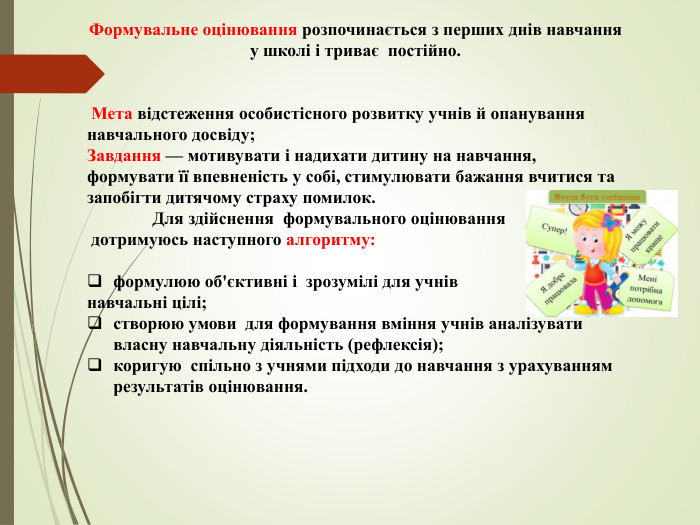 Формувальне оцінювання розпочинається з перших днів навчання у школі і триває постійно. Мета відстеження особистісного розвитку учнів й опанування навчального досвіду; Завдання — мотивувати і надихати дитину на навчання, формувати її впевненість у собі, стимулювати бажання вчитися та запобігти дитячому страху помилок. Для здійснення формувального оцінювання дотримуюсь наступного алгоритму:формулюю об'єктивні і зрозумілі для учнів навчальні цілі;створюю умови для формування вміння учнів аналізувати власну навчальну діяльність (рефлексія);коригую спільно з учнями підходи до навчання з урахуванням результатів оцінювання. 