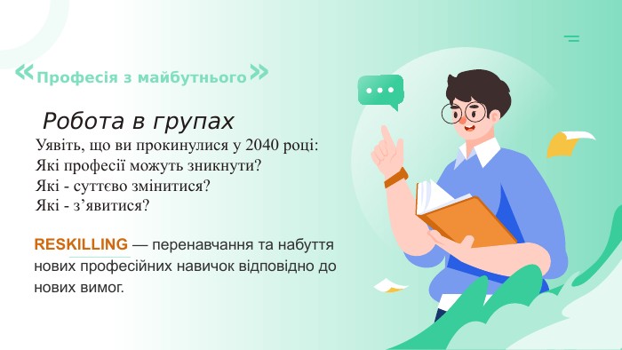  Робота в групах. Уявіть, що ви прокинулися у 2040 році: Які професії можуть зникнути? Які - суттєво змінитися? Які - з’явитися? «Професія з майбутнього»RESKILLING — перенавчання та набуття нових професійних навичок відповідно до нових вимог.