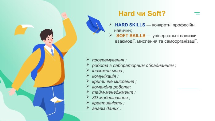 Hard чи Soft? HARD SKILLS — конкретні професійні навички; SOFT SKILLS — універсальні навички взаємодії, мислення та самоорганізації.програмування ;робота з лабораторним обладнанням ; іноземна мова ;комунікація ; критичне мислення ; командна робота;тайм-менеджмент ; 3 D-моделювання ; креативність ; аналіз даних .