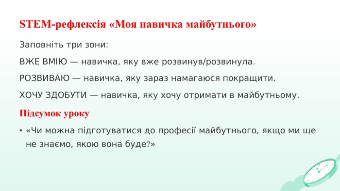 STEM-рефлексія «Моя навичка майбутнього»Заповніть три зони: ВЖЕ ВМІЮ — навичка, яку вже розвинув/розвинула. РОЗВИВАЮ — навичка, яку зараз намагаюся покращити. ХОЧУ ЗДОБУТИ — навичка, яку хочу отримати в майбутньому. Підсумок уроку «Чи можна підготуватися до професії майбутнього, якщо ми ще не знаємо, якою вона буде?»