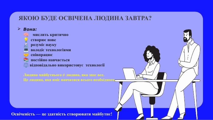 Вона:🧠 мислить критично💡 створює нове🔬 розуміє науку💻 володіє технологіями🤝 співпрацює📚 постійно навчається⚖️ відповідально використовує технологіїЛюдина майбутнього ≠ людина, яка знає все. Це людина, яка вміє навчатися всього необхідного. ЯКОЮ БУДЕ ОСВІЧЕНА ЛЮДИНА ЗАВТРА?Освіченість — це здатність створювати майбутнє!