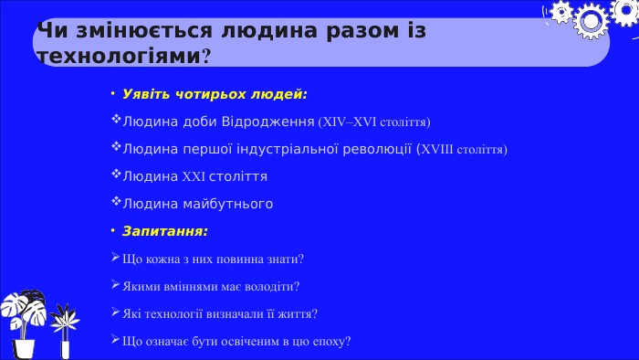 Чи змінюється людина разом із технологіями?Уявіть чотирьох людей: Людина доби Відродження (XIV–XVI століття)Людина першої індустріальної революції (XVIII століття)Людина XXI століття. Людина майбутнього. Запитання: Що кожна з них повинна знати?Якими вміннями має володіти?Які технології визначали її життя?Що означає бути освіченим в цю епоху?