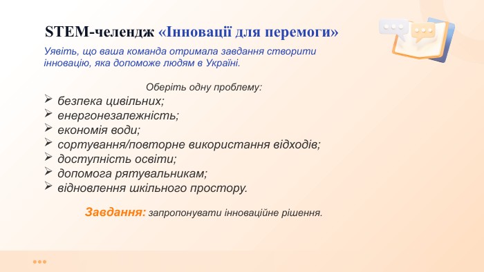  STEM-челендж «Інновації для перемоги»Уявіть, що ваша команда отримала завдання створити інновацію, яка допоможе людям в Україні. Оберіть одну проблему:безпека цивільних; енергонезалежність; економія води; сортування/повторне використання відходів;доступність освіти; допомога рятувальникам; відновлення шкільного простору. Завдання: запропонувати інноваційне рішення. 