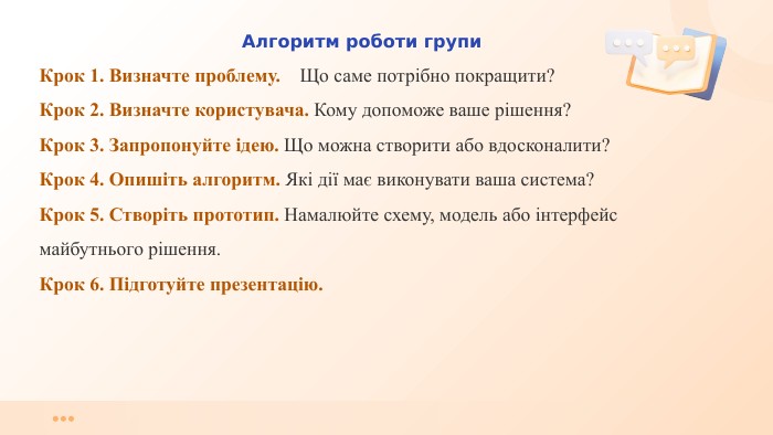 Алгоритм роботи групи. Крок 1. Визначте проблему. Що саме потрібно покращити?Крок 2. Визначте користувача. Кому допоможе ваше рішення?Крок 3. Запропонуйте ідею. Що можна створити або вдосконалити?Крок 4. Опишіть алгоритм. Які дії має виконувати ваша система?Крок 5. Створіть прототип. Намалюйте схему, модель або інтерфейс майбутнього рішення. Крок 6. Підготуйте презентацію.