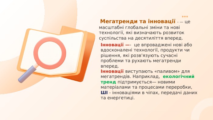  Мегатренди та інновації - — це масштабні глобальні зміни та нові технології, які визначають розвиток суспільства на десятиліття вперед. Інновації —- це впроваджені нові або вдосконалені технології, продукти чи рішення, які розв'язують сучасні проблеми та рухають мегатренди вперед.Інновації виступають «паливом» для мегатрендів. Наприклад, екологічний тренд підтримується— новими матеріалами та процесами переробки, ШІ - інноваціями в чіпах, передачі даних та енергетиці.