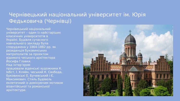 Чернівецький національний університет ім. Юрія Федьковича (Чернівці)Чернівецький національний університет – один із найстаріших класичних університетів в Україні. Будівля сучасного навчального закладу була споруджена у 1864-1882 рр. як резиденція буковинських митрополитів за проектом відомого чеського архітектора Йосифа Главки. Над інтер’єром працювали віденські художники К. Іобст, І. Кляйн, чеський К. Свобода, буковинські Е. Бучевський і Є. Максимович. Стиль будівель еклетичний із домінуючим мотивом візантійської та романської архітектури.