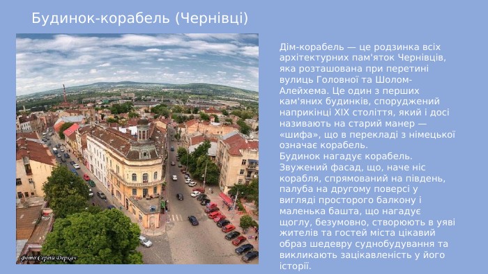 Будинок-корабель (Чернівці)Дім-корабель — це родзинка всіх архітектурних пам'яток Чернівців, яка розташована при перетині вулиць Головної та Шолом-Алейхема. Це один з перших кам'яних будинків, споруджений наприкінці XIX століття, який і досі називають на старий манер — «шифа», що в перекладі з німецької означає корабель. Будинок нагадує корабель. Звужений фасад, що, наче ніс корабля, спрямований на південь, палуба на другому поверсі у вигляді просторого балкону і маленька башта, що нагадує щоглу, безумовно, створюють в уяві жителів та гостей міста цікавий образ шедевру суднобудування та викликають зацікавленість у його історії.
