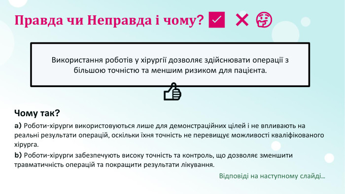 Правда чи Неправда і чому? ​✅​ ​❌​ ​🤔​Використання роботів у хірургії дозволяє здійснювати операції з більшою точністю та меншим ризиком для пацієнта.​👍​Чому так?a) Роботи-хірурги використовуються лише для демонстраційних цілей і не впливають на реальні результати операцій, оскільки їхня точність не перевищує можливості кваліфікованого хірурга.b) Роботи-хірурги забезпечують високу точність та контроль, що дозволяє зменшити травматичність операцій та покращити результати лікування. Відповіді на наступному слайді...