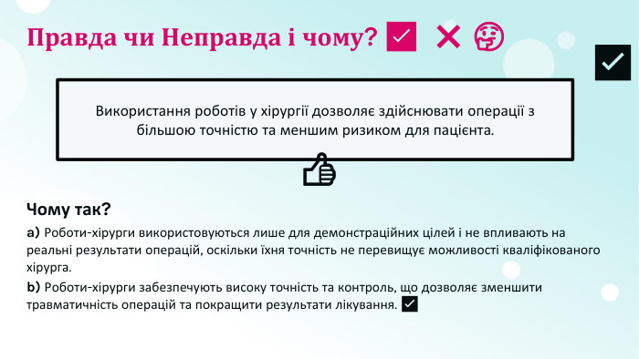 Правда чи Неправда і чому? ​✅​ ​❌​ ​🤔​Використання роботів у хірургії дозволяє здійснювати операції з більшою точністю та меншим ризиком для пацієнта.​👍​​✅​Чому так?a) Роботи-хірурги використовуються лише для демонстраційних цілей і не впливають на реальні результати операцій, оскільки їхня точність не перевищує можливості кваліфікованого хірурга.b) Роботи-хірурги забезпечують високу точність та контроль, що дозволяє зменшити травматичність операцій та покращити результати лікування. ​✅​