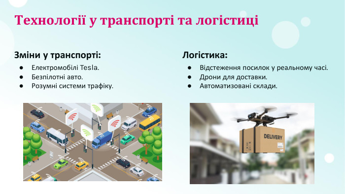 Технології у транспорті та логістиціЗміни у транспорті: Електромобілі Tesla. Безпілотні авто. Розумні системи трафіку. Логістика: Відстеження посилок у реальному часі. Дрони для доставки. Автоматизовані склади.