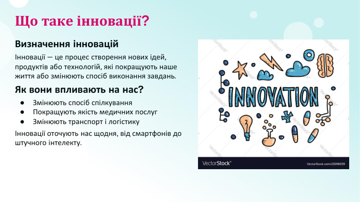 Що таке інновації?Визначення інноваційІнновації — це процес створення нових ідей, продуктів або технологій, які покращують наше життя або змінюють спосіб виконання завдань. Як вони впливають на нас?Змінюють спосіб спілкування. Покращують якість медичних послуг. Змінюють транспорт і логістикуІнновації оточують нас щодня, від смартфонів до штучного інтелекту.