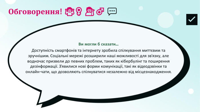 Обговорення! ​🤷​‍​♀​️ ​💁​‍​♂​️ ​💬​Ви могли б сказати... Доступність смартфонів та інтернету зробила спілкування миттєвим та зручнішим. Соціальні мережі розширили наші можливості для зв'язку, але водночас призвели до певних проблем, таких як кібербулінг та поширення дезінформації. З'явилися нові форми комунікації, такі як відеодзвінки та онлайн-чати, що дозволяють спілкуватися незалежно від місцезнаходження.​✅​