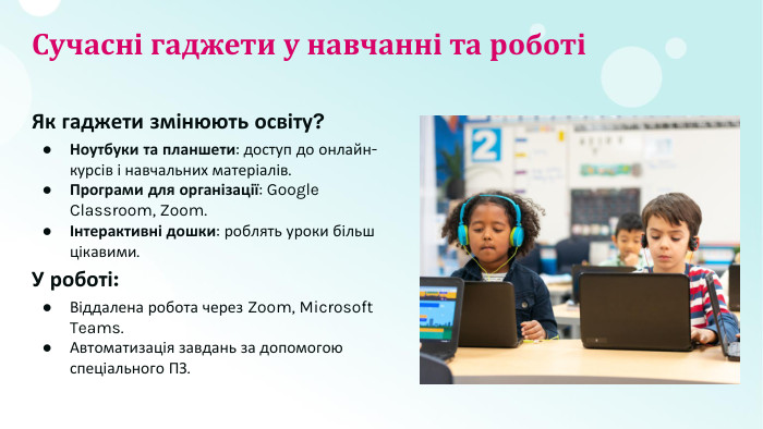 Сучасні гаджети у навчанні та роботіЯк гаджети змінюють освіту?Ноутбуки та планшети: доступ до онлайн-курсів і навчальних матеріалів. Програми для організації: Google Classroom, Zoom.Інтерактивні дошки: роблять уроки більш цікавими. У роботі: Віддалена робота через Zoom, Microsoft Teams. Автоматизація завдань за допомогою спеціального ПЗ.