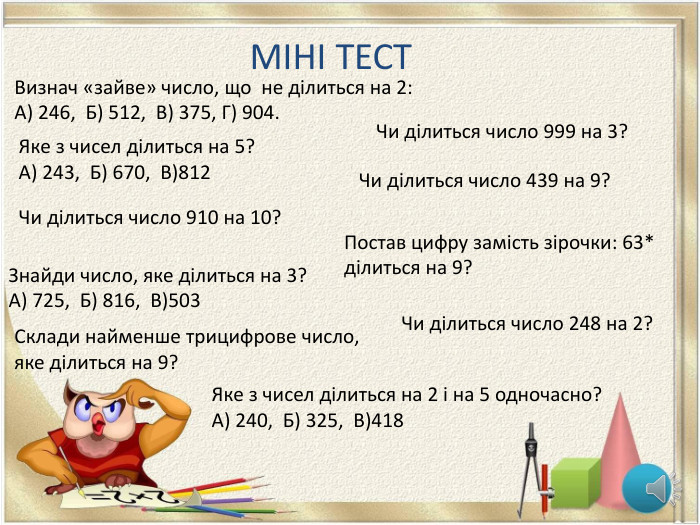  МІНІ ТЕСТ Чи ділиться число 248 на 2?Яке з чисел ділиться на 5? А) 243, Б) 670, В)812 Чи ділиться число 910 на 10?Знайди число, яке ділиться на 3?А) 725, Б) 816, В)503 Чи ділиться число 439 на 9?Постав цифру замість зірочки: 63* ділиться на 9?Визнач «зайве» число, що не ділиться на 2: А) 246, Б) 512, В) 375, Г) 904. Яке з чисел ділиться на 2 і на 5 одночасно?А) 240, Б) 325, В)418 Чи ділиться число 999 на 3?Склади найменше трицифрове число, яке ділиться на 9?