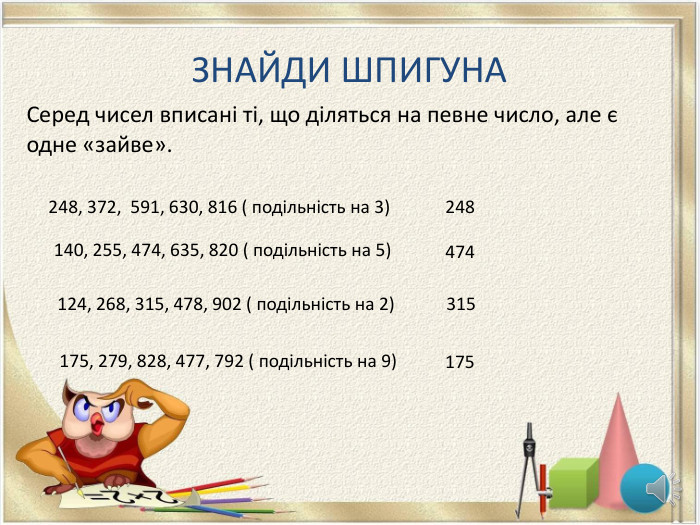ЗНАЙДИ ШПИГУНАСеред чисел вписані ті, що діляться на певне число, але є одне «зайве».248, 372, 591, 630, 816 ( подільність на 3)140, 255, 474, 635, 820 ( подільність на 5)124, 268, 315, 478, 902 ( подільність на 2)248474315175, 279, 828, 477, 792 ( подільність на 9)175