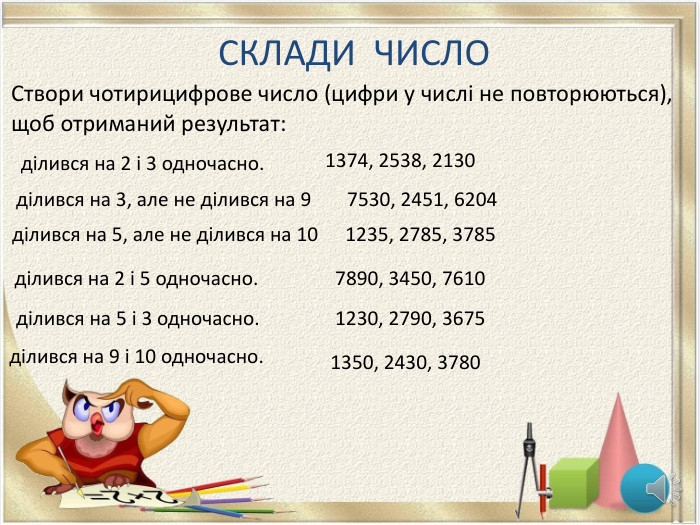 СКЛАДИ ЧИСЛОСтвори чотирицифрове число (цифри у числі не повторюються), щоб отриманий результат:ділився на 2 і 3 одночасно. ділився на 3, але не ділився на 9ділився на 5, але не ділився на 10ділився на 2 і 5 одночасно. ділився на 5 і 3 одночасно. ділився на 9 і 10 одночасно. 1374, 2538, 21307530, 2451, 62041235, 2785, 37857890, 3450, 76101230, 2790, 36751350, 2430, 3780