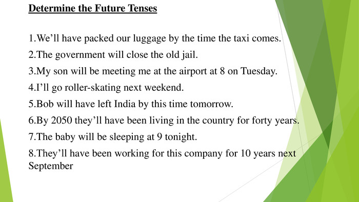 Determine the Future Tenses1. We’ll have packed our luggage by the time the taxi comes.2. The government will close the old jail.3. My son will be meeting me at the airport at 8 on Tuesday.4. I’ll go roller-skating next weekend.5. Bob will have left India by this time tomorrow.6. By 2050 they’ll have been living in the country for forty years.7. The baby will be sleeping at 9 tonight.8. They’ll have been working for this company for 10 years next September