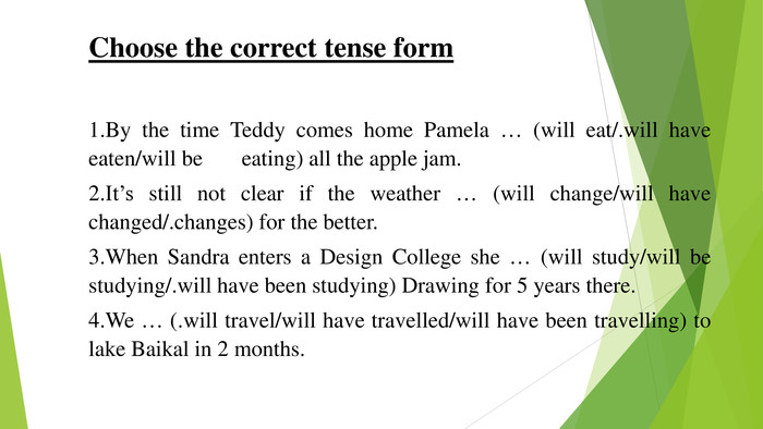 Choose the correct tense form 1. By the time Teddy comes home Pamela … (will eat/.will have eaten/will be eating) all the apple jam.2. It’s still not clear if the weather … (will change/will have changed/.changes) for the better.3. When Sandra enters a Design College she … (will study/will be studying/.will have been studying) Drawing for 5 years there.4. We … (.will travel/will have travelled/will have been travelling) to lake Baikal in 2 months.