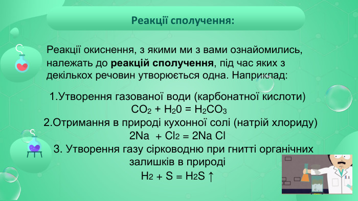  Реакції сполучення:	Реакції окиснення, з якими ми з вами ознайомились, належать до реакцій сполучення, під час яких з декількох речовин утворюється одна. Наприклад: 1. Утворення газованої води (карбонатної кислоти) СО2 + Н20 = Н2 СО3 2. Отримання в природі кухонної солі (натрій хлориду) 2 Na + Cl2 = 2 Na Cl 3. Утворення газу сірководню при гнитті органічних залишків в природіH2 + S = H2 S ↑ 